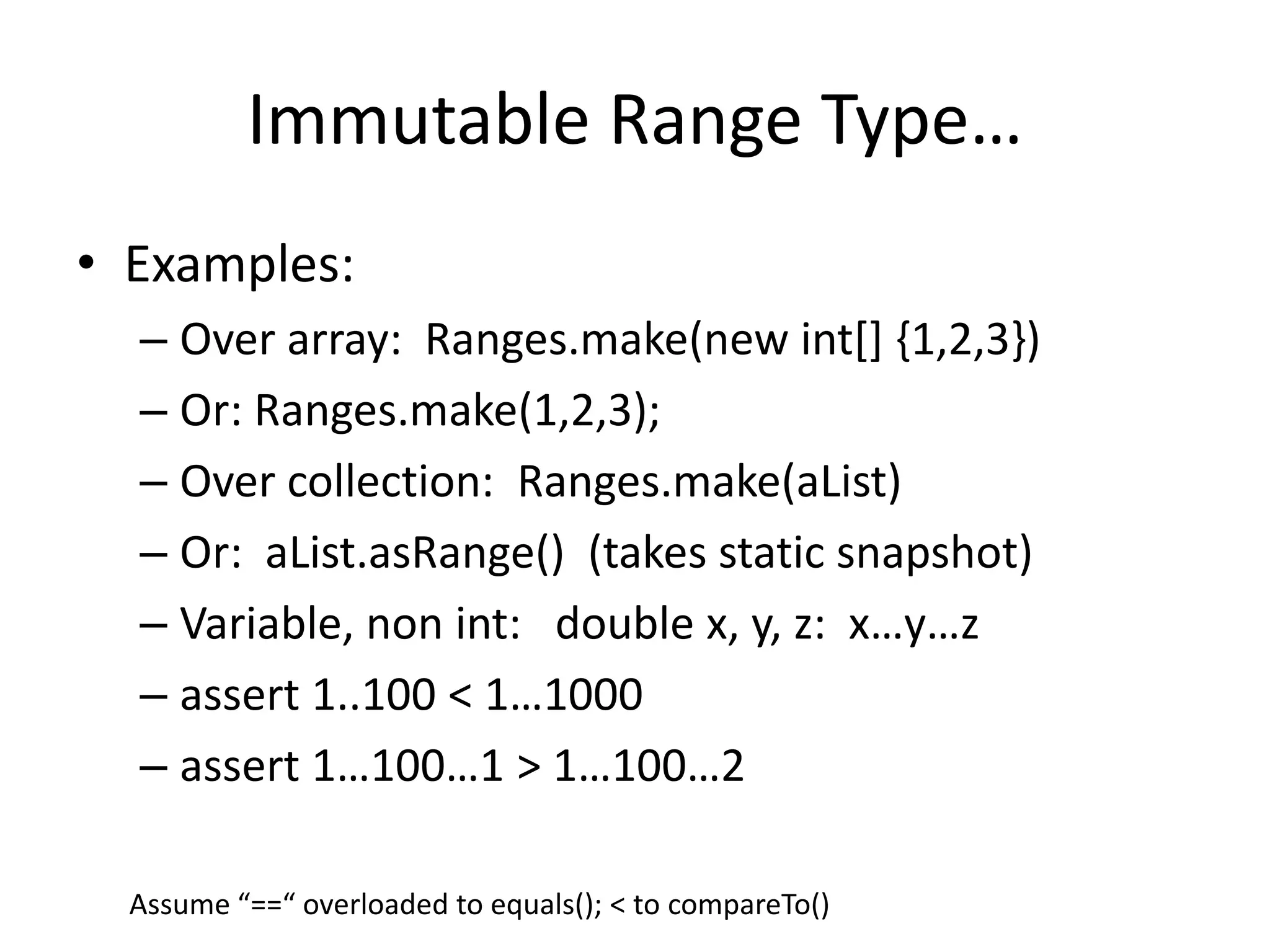 Immutable Range Type… 
• Examples: 
– Over array: Ranges.make(new int[] {1,2,3}) 
– Or: Ranges.make(1,2,3); 
– Over collection: Ranges.make(aList) 
– Or: aList.asRange() (takes static snapshot) 
– Variable, non int: double x, y, z: x…y…z 
– assert 1..100 < 1…1000 
– assert 1…100…1 > 1…100…2 
Assume “==“ overloaded to equals(); < to compareTo() 
 