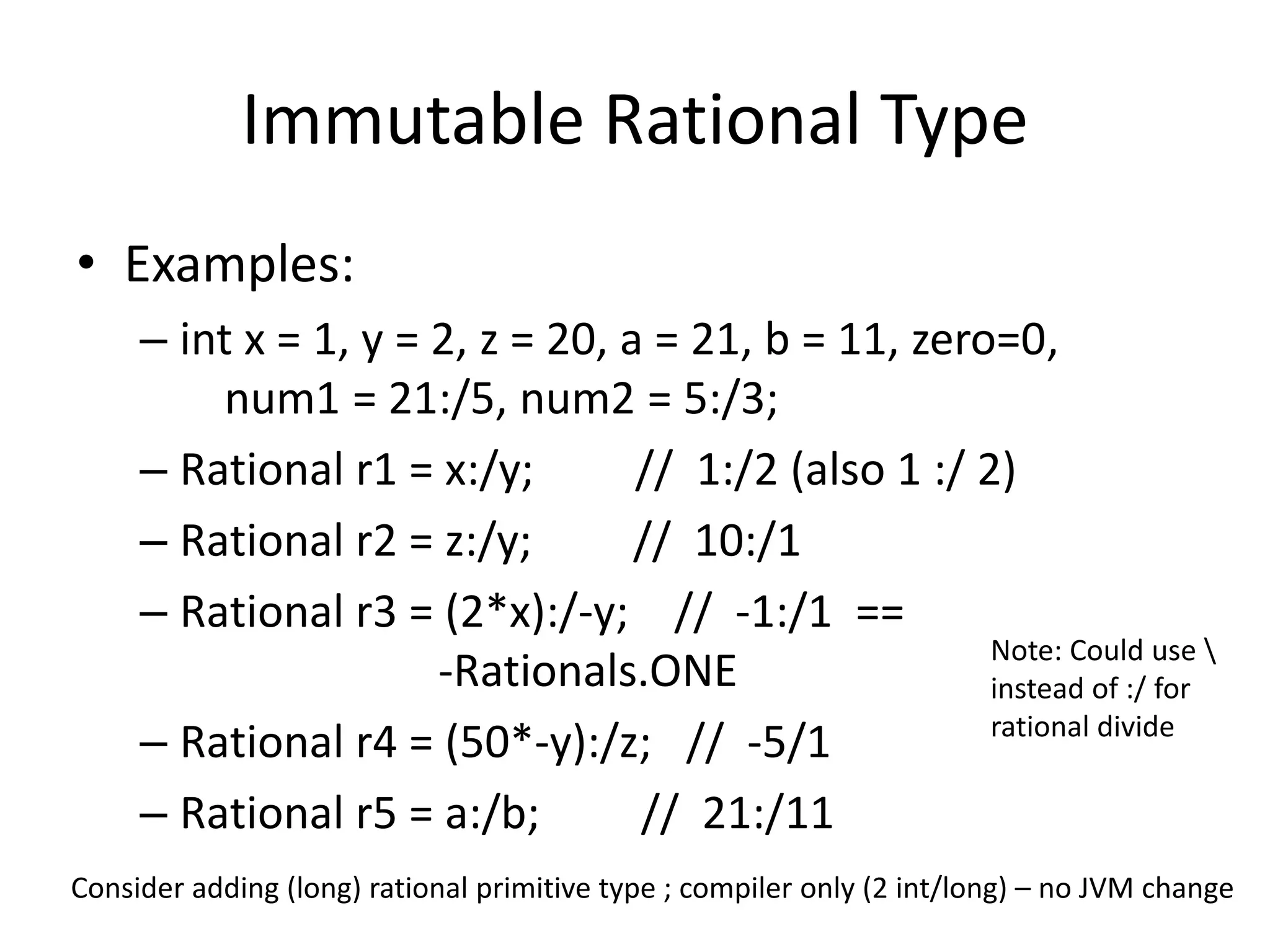 Immutable Rational Type 
• Examples: 
– int x = 1, y = 2, z = 20, a = 21, b = 11, zero=0, 
num1 = 21:/5, num2 = 5:/3; 
– Rational r1 = x:/y; // 1:/2 (also 1 :/ 2) 
– Rational r2 = z:/y; // 10:/1 
– Rational r3 = (2*x):/-y; // -1:/1 == 
-Rationals.ONE 
– Rational r4 = (50*-y):/z; // -5/1 
– Rational r5 = a:/b; // 21:/11 
Note: Could use  
instead of :/ for 
rational divide 
Consider adding (long) rational primitive type ; compiler only (2 int/long) – no JVM change 
 
