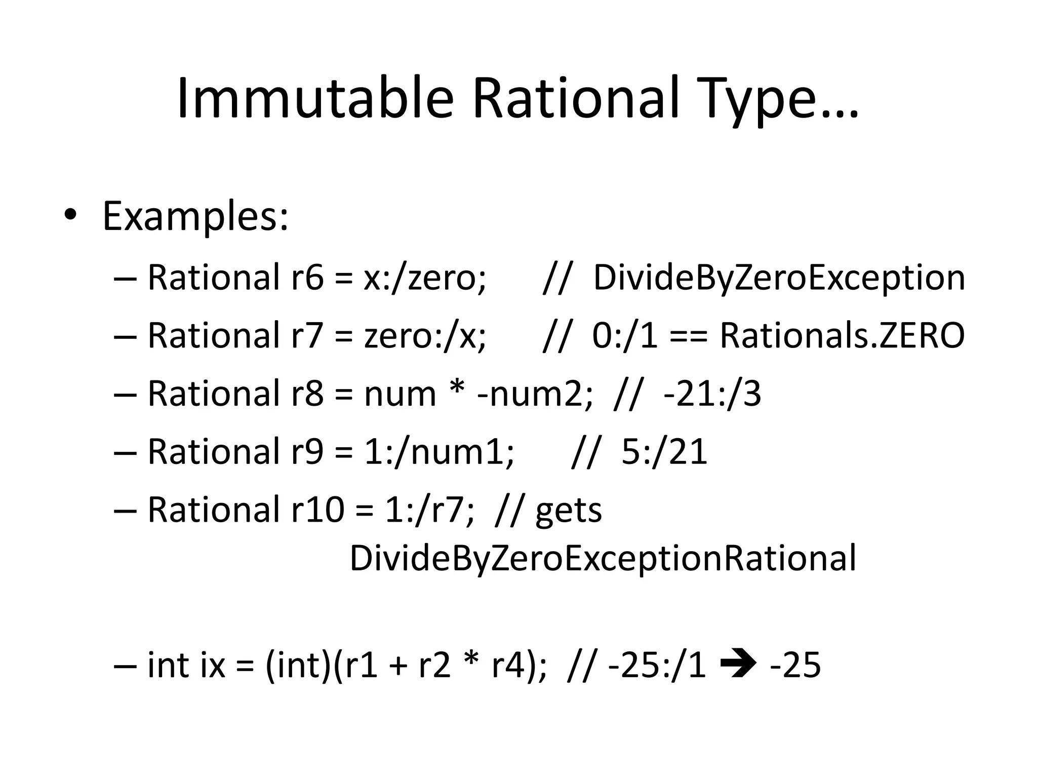 Immutable Rational Type… 
• Examples: 
– Rational r6 = x:/zero; // DivideByZeroException 
– Rational r7 = zero:/x; // 0:/1 == Rationals.ZERO 
– Rational r8 = num * -num2; // -21:/3 
– Rational r9 = 1:/num1; // 5:/21 
– Rational r10 = 1:/r7; // gets 
DivideByZeroExceptionRational 
– int ix = (int)(r1 + r2 * r4); // -25:/1  -25 
 