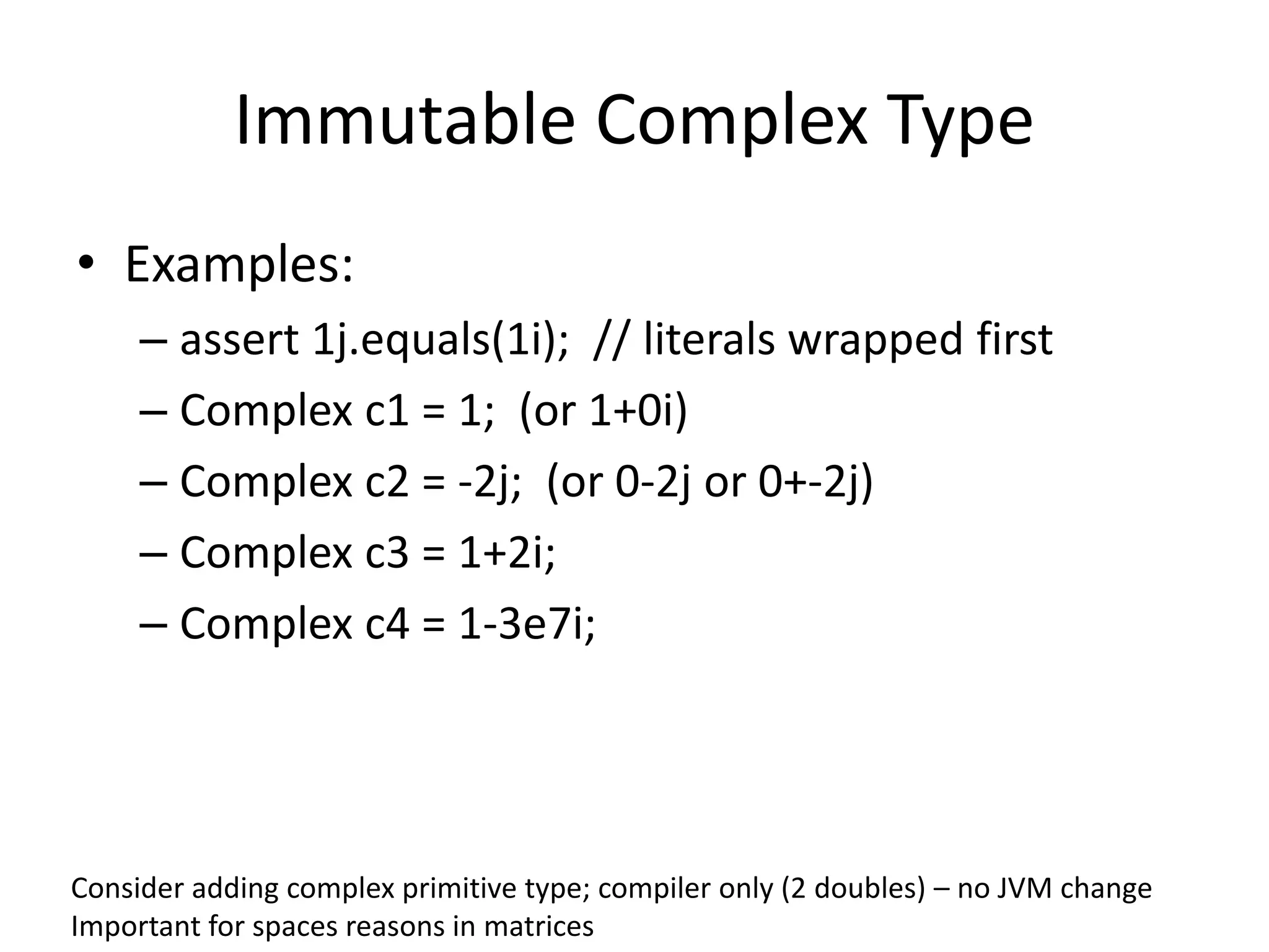 Immutable Complex Type 
• Examples: 
– assert 1j.equals(1i); // literals wrapped first 
– Complex c1 = 1; (or 1+0i) 
– Complex c2 = -2j; (or 0-2j or 0+-2j) 
– Complex c3 = 1+2i; 
– Complex c4 = 1-3e7i; 
Consider adding complex primitive type; compiler only (2 doubles) – no JVM change 
Important for spaces reasons in matrices 
 