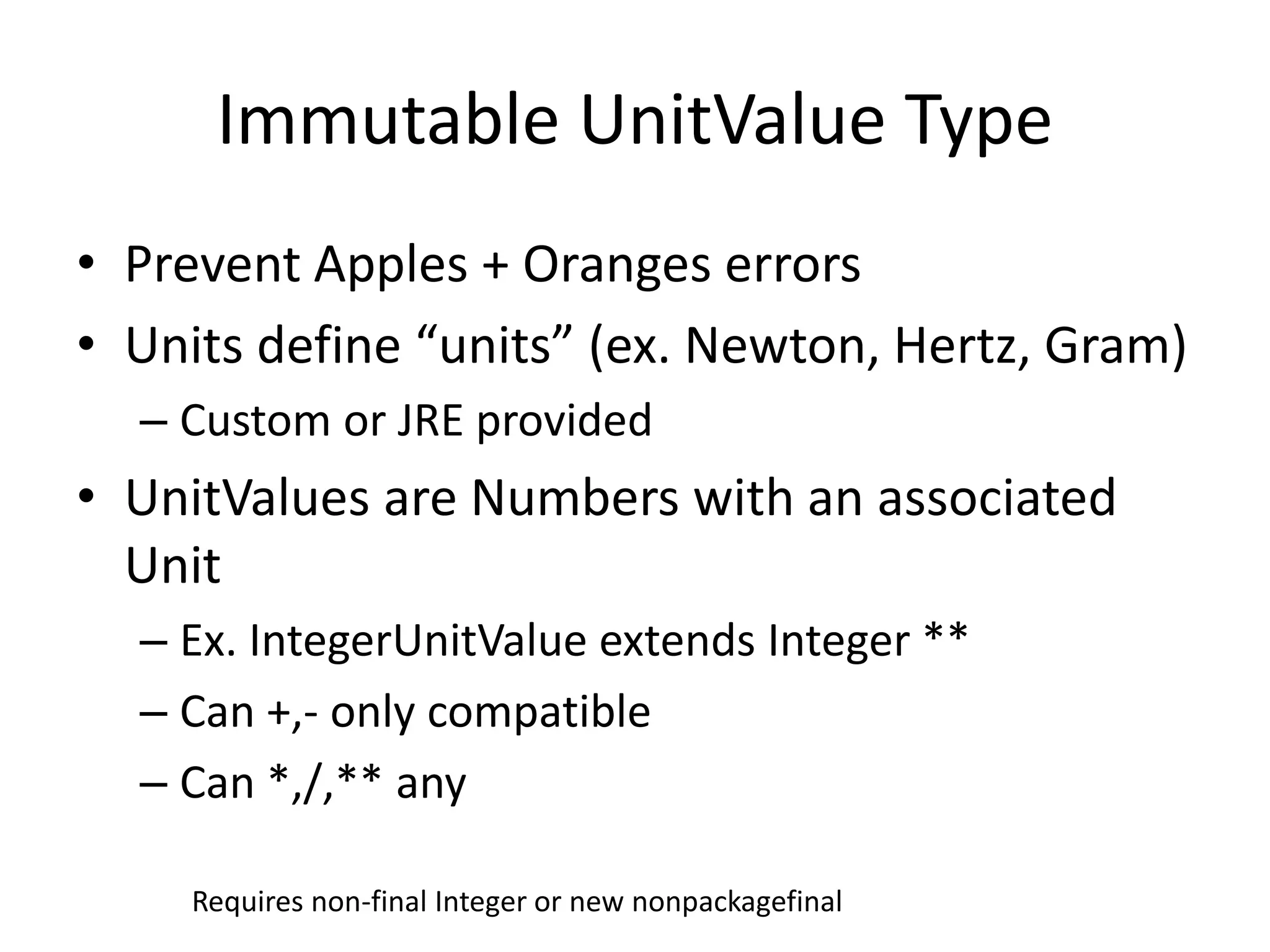 Immutable UnitValue Type 
• Prevent Apples + Oranges errors 
• Units define “units” (ex. Newton, Hertz, Gram) 
– Custom or JRE provided 
• UnitValues are Numbers with an associated 
Unit 
– Ex. IntegerUnitValue extends Integer ** 
– Can +,- only compatible 
– Can *,/,** any 
Requires non-final Integer or new nonpackagefinal 
 