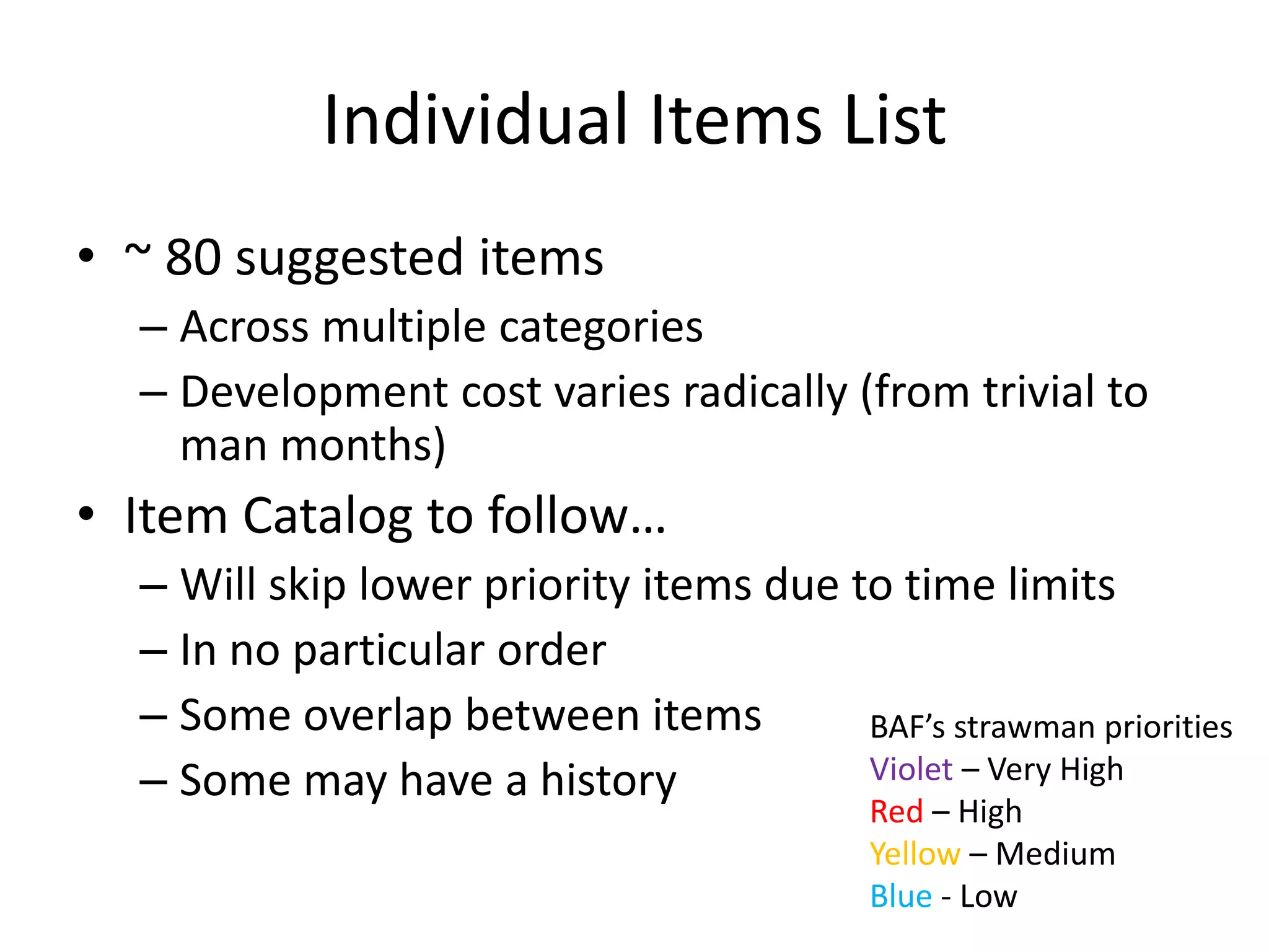Individual Items List 
• ~ 80 suggested items 
– Across multiple categories 
– Development cost varies radically (from trivial to 
man months) 
• Item Catalog to follow… 
– Will skip lower priority items due to time limits 
– In no particular order 
– Some overlap between items 
– Some may have a history 
BAF’s strawman priorities 
Violet – Very High 
Red – High 
Yellow – Medium 
Blue - Low 
 