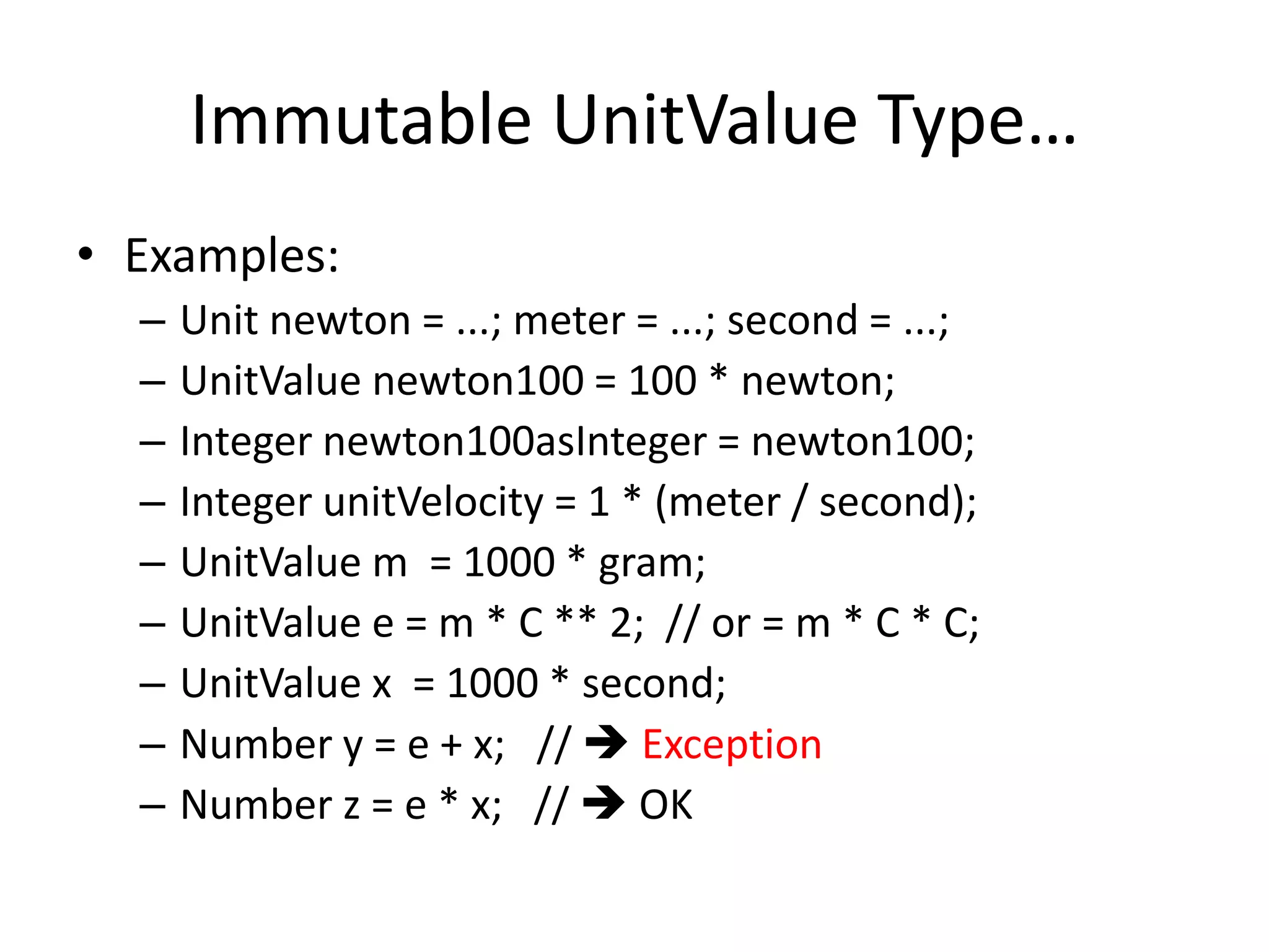 Immutable UnitValue Type… 
• Examples: 
– Unit newton = ...; meter = ...; second = ...; 
– UnitValue newton100 = 100 * newton; 
– Integer newton100asInteger = newton100; 
– Integer unitVelocity = 1 * (meter / second); 
– UnitValue m = 1000 * gram; 
– UnitValue e = m * C ** 2; // or = m * C * C; 
– UnitValue x = 1000 * second; 
– Number y = e + x; //  Exception 
– Number z = e * x; //  OK 
 