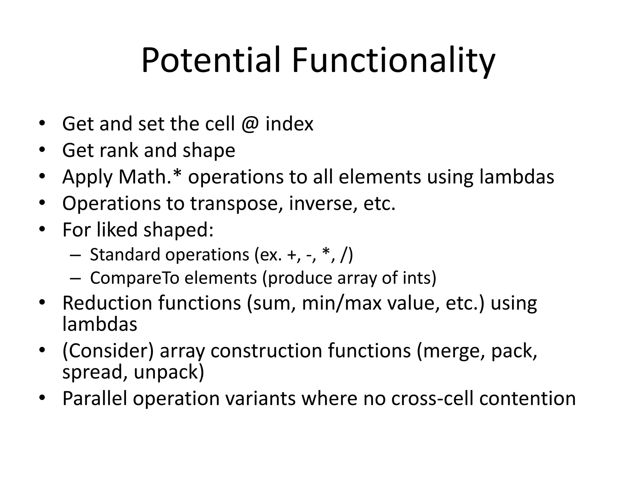 Potential Functionality 
• Get and set the cell @ index 
• Get rank and shape 
• Apply Math.* operations to all elements using lambdas 
• Operations to transpose, inverse, etc. 
• For liked shaped: 
– Standard operations (ex. +, -, *, /) 
– CompareTo elements (produce array of ints) 
• Reduction functions (sum, min/max value, etc.) using 
lambdas 
• (Consider) array construction functions (merge, pack, 
spread, unpack) 
• Parallel operation variants where no cross-cell contention 
 