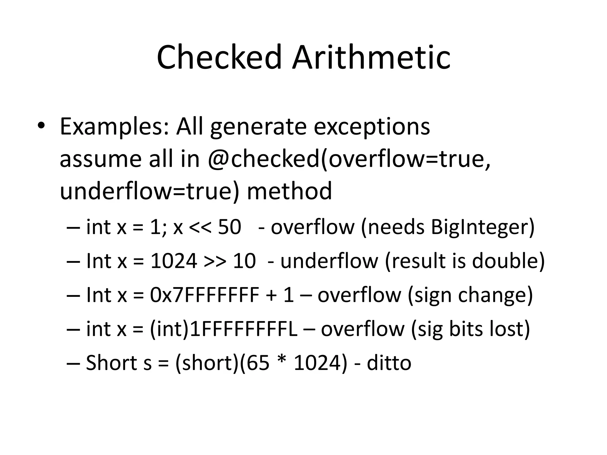 Checked Arithmetic 
• Examples: All generate exceptions 
assume all in @checked(overflow=true, 
underflow=true) method 
– int x = 1; x << 50 - overflow (needs BigInteger) 
– Int x = 1024 >> 10 - underflow (result is double) 
– Int x = 0x7FFFFFFF + 1 – overflow (sign change) 
– int x = (int)1FFFFFFFFL – overflow (sig bits lost) 
– Short s = (short)(65 * 1024) - ditto 
 