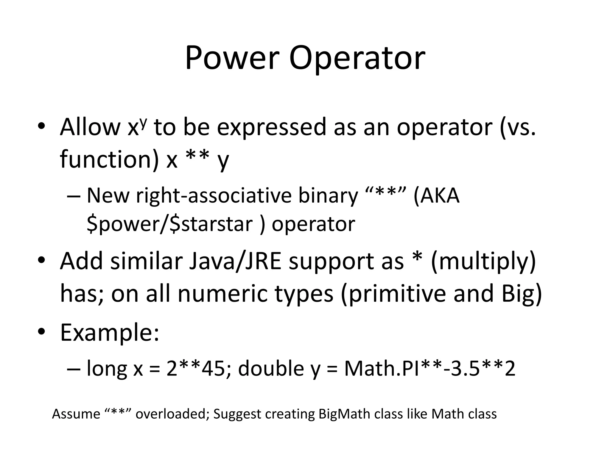 Power Operator 
• Allow xy to be expressed as an operator (vs. 
function) x ** y 
– New right-associative binary “**” (AKA 
$power/$starstar ) operator 
• Add similar Java/JRE support as * (multiply) 
has; on all numeric types (primitive and Big) 
• Example: 
– long x = 2**45; double y = Math.PI**-3.5**2 
Assume “**” overloaded; Suggest creating BigMath class like Math class 
 