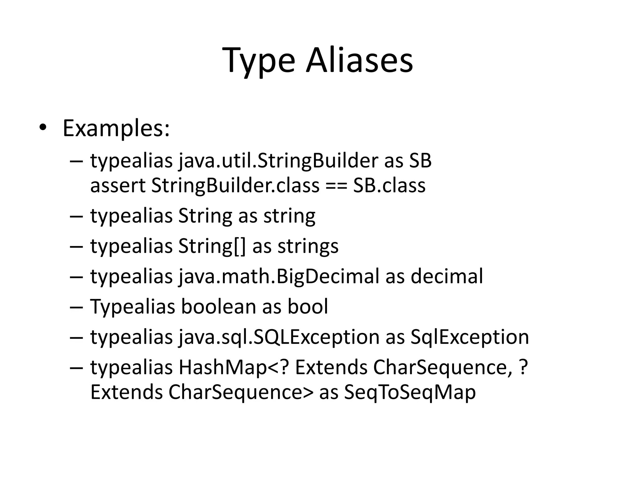 Type Aliases 
• Examples: 
– typealias java.util.StringBuilder as SB 
assert StringBuilder.class == SB.class 
– typealias String as string 
– typealias String[] as strings 
– typealias java.math.BigDecimal as decimal 
– Typealias boolean as bool 
– typealias java.sql.SQLException as SqlException 
– typealias HashMap<? Extends CharSequence, ? 
Extends CharSequence> as SeqToSeqMap 
 
