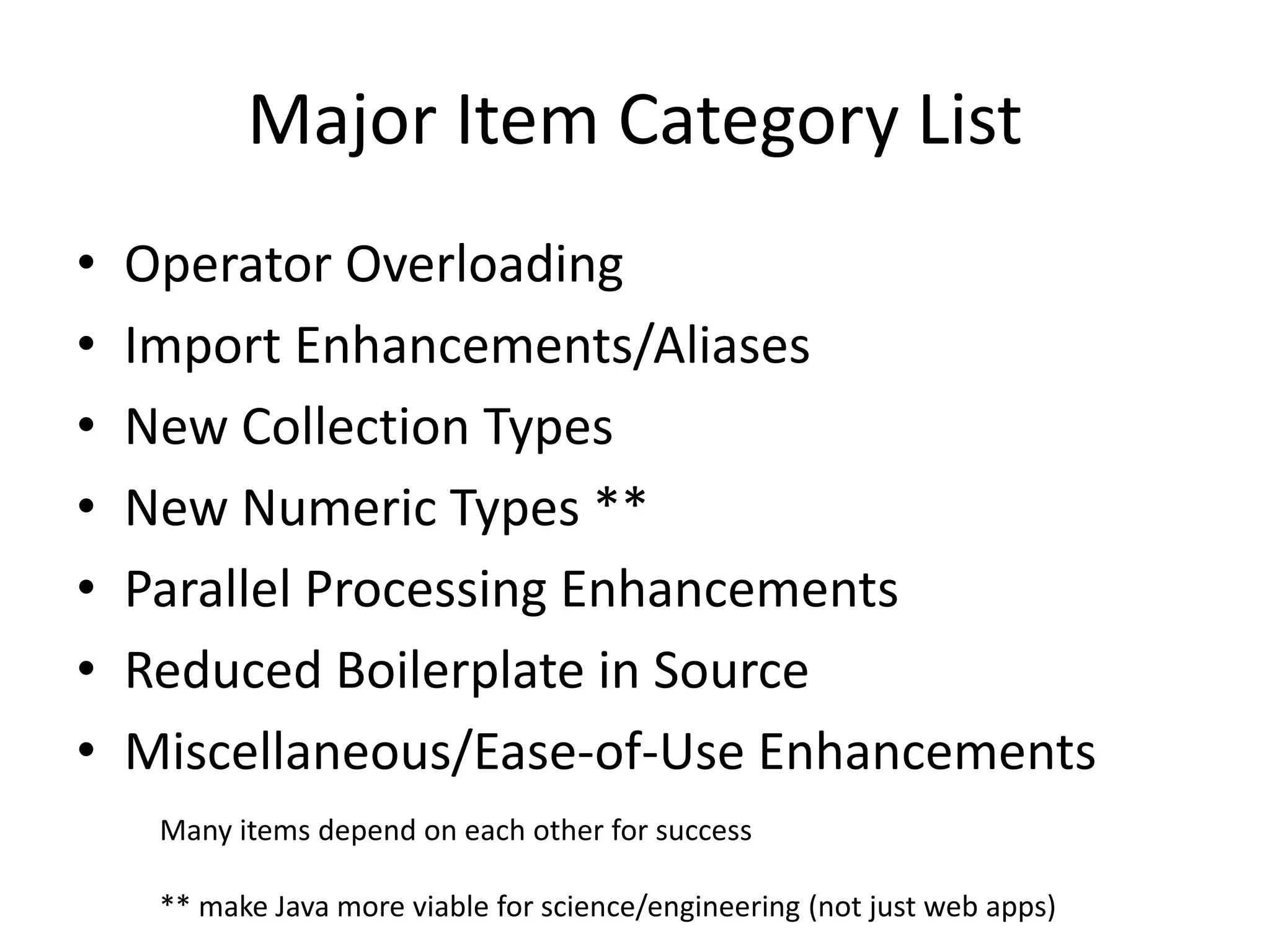 Major Item Category List 
• Operator Overloading 
• Import Enhancements/Aliases 
• New Collection Types 
• New Numeric Types ** 
• Parallel Processing Enhancements 
• Reduced Boilerplate in Source 
• Miscellaneous/Ease-of-Use Enhancements 
Many items depend on each other for success 
** make Java more viable for science/engineering (not just web apps) 
 