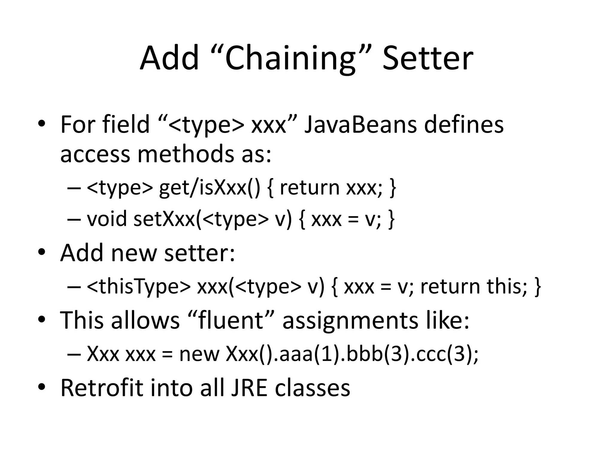 Add “Chaining” Setter 
• For field “<type> xxx” JavaBeans defines 
access methods as: 
– <type> get/isXxx() { return xxx; } 
– void setXxx(<type> v) { xxx = v; } 
• Add new setter: 
– <thisType> xxx(<type> v) { xxx = v; return this; } 
• This allows “fluent” assignments like: 
– Xxx xxx = new Xxx().aaa(1).bbb(3).ccc(3); 
• Retrofit into all JRE classes 
 