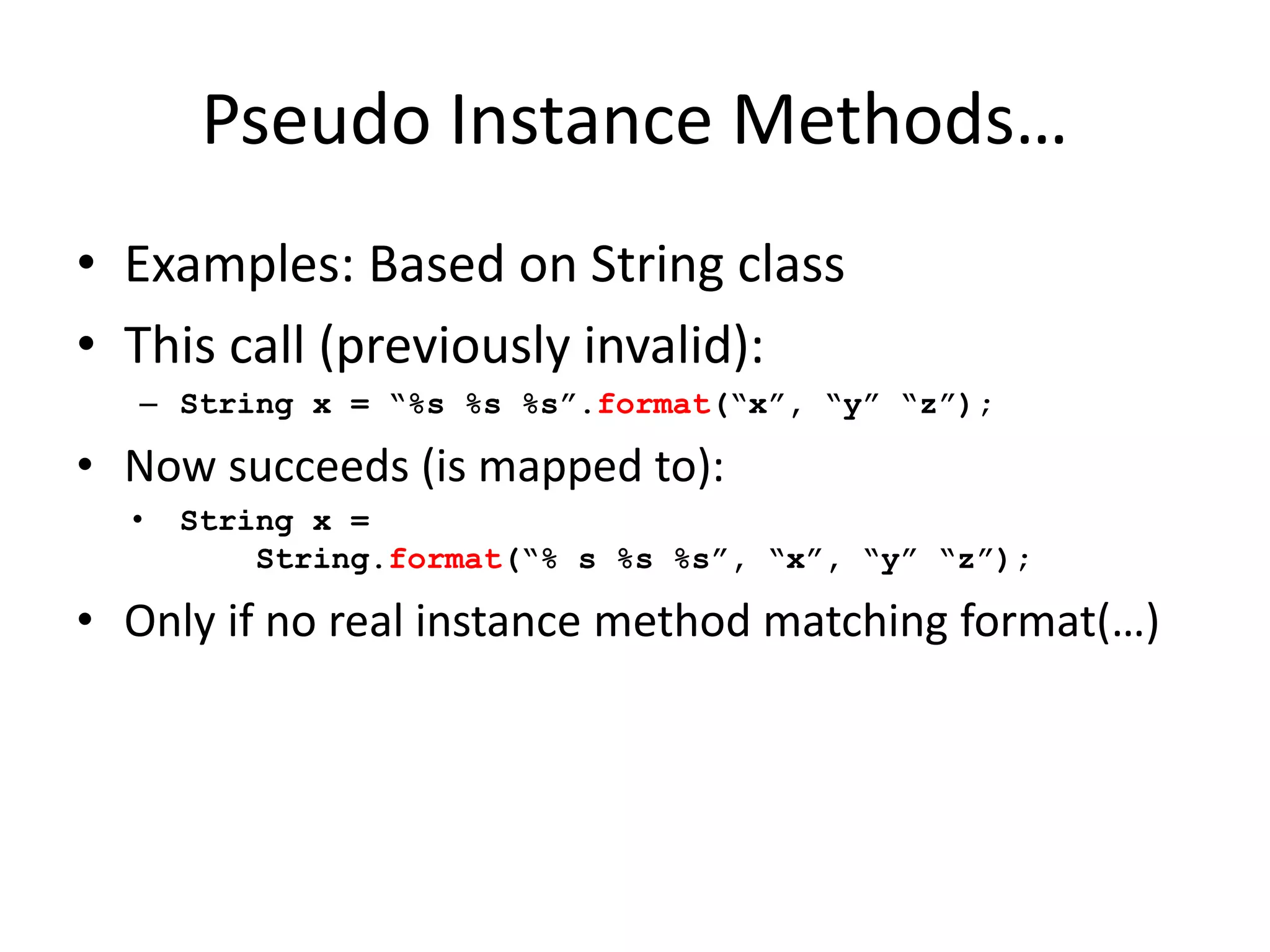 Pseudo Instance Methods… 
• Examples: Based on String class 
• This call (previously invalid): 
– String x = “%s %s %s”.format(“x”, “y” “z”); 
• Now succeeds (is mapped to): 
• String x = 
String.format(“% s %s %s”, “x”, “y” “z”); 
• Only if no real instance method matching format(…) 
 