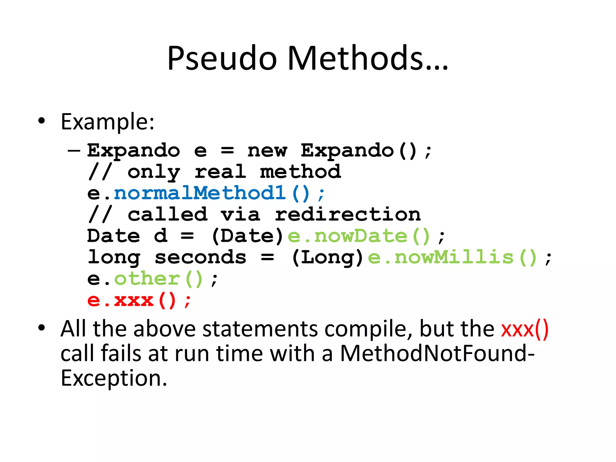 Pseudo Methods… 
• Example: 
– Expando e = new Expando(); 
// only real method 
e.normalMethod1(); 
// called via redirection 
Date d = (Date)e.nowDate(); 
long seconds = (Long)e.nowMillis(); 
e.other(); 
e.xxx(); 
• All the above statements compile, but the xxx() 
call fails at run time with a MethodNotFound- 
Exception. 
 