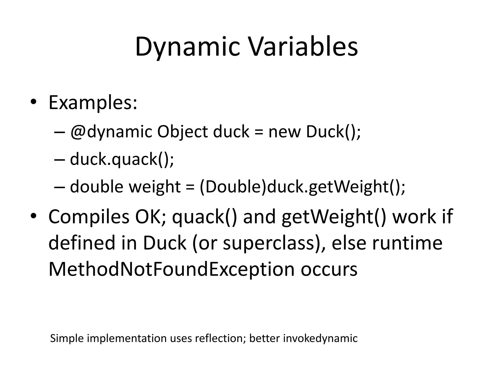 Dynamic Variables 
• Examples: 
– @dynamic Object duck = new Duck(); 
– duck.quack(); 
– double weight = (Double)duck.getWeight(); 
• Compiles OK; quack() and getWeight() work if 
defined in Duck (or superclass), else runtime 
MethodNotFoundException occurs 
Simple implementation uses reflection; better invokedynamic 
 