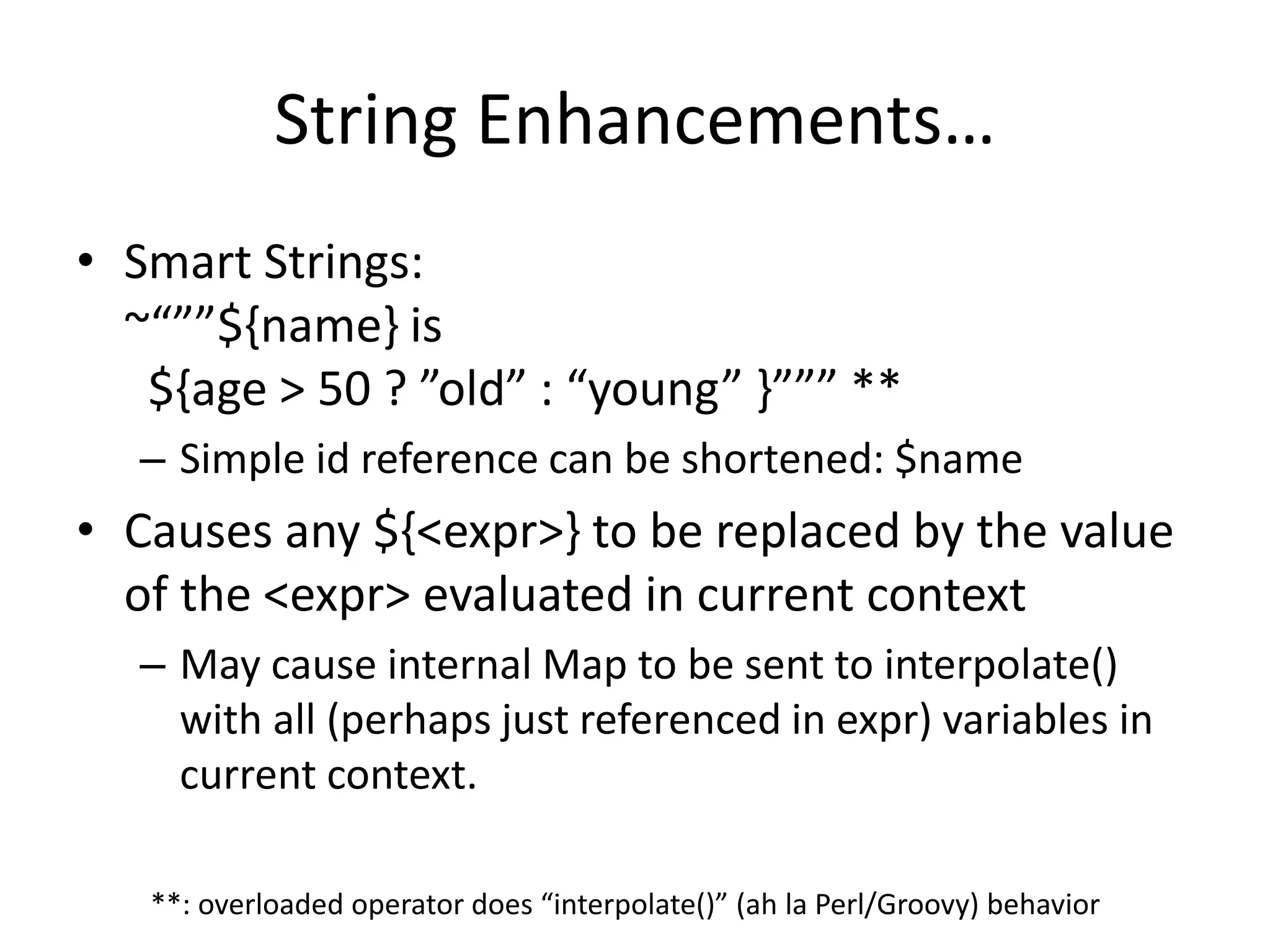 String Enhancements… 
• Smart Strings: 
~“””${name} is 
${age > 50 ? ”old” : “young” }””” ** 
– Simple id reference can be shortened: $name 
• Causes any ${<expr>} to be replaced by the value 
of the <expr> evaluated in current context 
– May cause internal Map to be sent to interpolate() 
with all (perhaps just referenced in expr) variables in 
current context. 
**: overloaded operator does “interpolate()” (ah la Perl/Groovy) behavior 
 