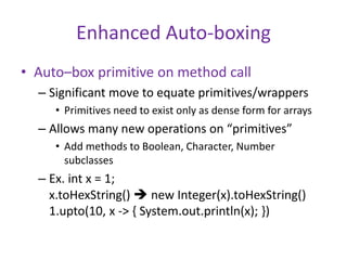 Enhanced Auto-boxing 
• Auto–box primitive on method call 
– Significant move to equate primitives/wrappers 
• Primitives need to exist only as dense form for arrays 
– Allows many new operations on “primitives” 
• Add methods to Boolean, Character, Number 
subclasses 
– Ex. int x = 1; 
x.toHexString()  new Integer(x).toHexString() 
1.upto(10, x -> { System.out.println(x); }) 
 