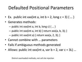 Defaulted Positional Parameters 
• Ex. public int xxx(int a, int b = 2, long c = 3) { … } 
• Generates methods: 
– public int xxx(int a, int b, long c) { … } 
– public int xxx(int a, int b) { return xxx(a, b, 3); } 
– public int xxx(int a) { return xxx(a, 2, 3); } 
• Cannot combine with … parameters 
• Fails if ambiguous methods generated 
• Allows: public int xxx(int a, var b = 2, var c = 3L) … 
Distinct overloaded methods; not call site injection 
 