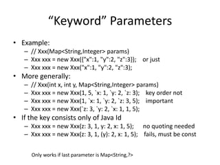 “Keyword” Parameters 
• Example: 
– // Xxx(Map<String,Integer> params) 
– Xxx xxx = new Xxx({"x":1, "y":2, "z":3}); or just 
– Xxx xxx = new Xxx("x":1, "y":2, "z":3); 
• More generally: 
– // Xxx(int x, int y, Map<String,Integer> params) 
– Xxx xxx = new Xxx(1, 5, `x: 1, `y: 2, `z: 3); key order not 
– Xxx xxx = new Xxx(1, `x: 1, `y: 2, `z: 3, 5); important 
– Xxx xxx = new Xxx(`z: 3, `y: 2, `x: 1, 1, 5); 
• If the key consists only of Java Id 
– Xxx xxx = new Xxx(z: 3, 1, y: 2, x: 1, 5); no quoting needed 
– Xxx xxx = new Xxx(z: 3, 1, (y): 2, x: 1, 5); fails, must be const 
Only works if last parameter is Map<String,?> 
 