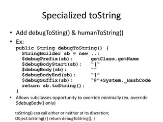 Specialized toString 
• Add debugToSting() & humanToString() 
• Ex: 
public String debugToString() { 
StringBuilder sb = new ..; 
$debugPrefix(sb); getClass.getName 
$debugBodyStart(sb); “[“ 
$debugBody(sb); “” 
$debugBodyEnd(sb); “]” 
$debugSuffix(sb); “@”+System._HashCode 
return sb.toString(); 
} 
• Allows subclasses opportunity to override minimally (ex. override 
$debugBody() only) 
toString() can call either or neither at its discretion; 
Object.toString() { return debugToString(); } 
 