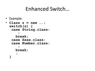 Enhanced Switch… 
• Example: 
• Class z = new ….; 
switch(z) { 
case String.class: 
: 
break; 
case Xxxx.class: 
case Number.class: 
: 
break; 
: 
} 
 
