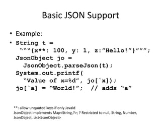 Basic JSON Support 
• Example: 
• String t = 
“““{x**: 100, y: 1, z:”Hello!”}”””; 
JsonObject jo = 
JsonObject.parseJson(t); 
System.out.printf( 
“Value of x=%d”, jo[`x]); 
jo[`a] = “World!”; // adds “a” 
**: allow unquoted keys if only JavaId 
JsonObject implements Map<String,?>; ? Restricted to null, String, Number, 
JsonObject, List<JsonObject> 
 