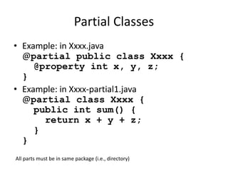 Partial Classes 
• Example: in Xxxx.java 
@partial public class Xxxx { 
@property int x, y, z; 
} 
• Example: in Xxxx-partial1.java 
@partial class Xxxx { 
public int sum() { 
return x + y + z; 
} 
} 
All parts must be in same package (i.e., directory) 
 