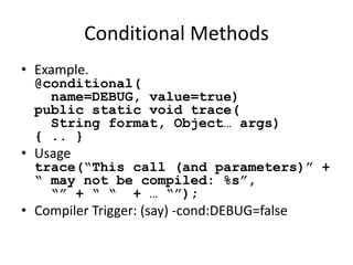 Conditional Methods 
• Example. 
@conditional( 
name=DEBUG, value=true) 
public static void trace( 
String format, Object… args) 
{ .. } 
• Usage 
trace(“This call (and parameters)” + 
“ may not be compiled: %s”, 
“” + “ “ + … “”); 
• Compiler Trigger: (say) -cond:DEBUG=false 
 