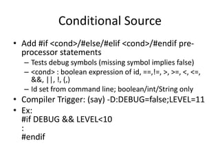 Conditional Source 
• Add #if <cond>/#else/#elif <cond>/#endif pre-processor 
statements 
– Tests debug symbols (missing symbol implies false) 
– <cond> : boolean expression of id, ==,!=, >, >=, <, <=, 
&&, ||, !, (,) 
– Id set from command line; boolean/int/String only 
• Compiler Trigger: (say) -D:DEBUG=false;LEVEL=11 
• Ex: 
#if DEBUG && LEVEL<10 
: 
#endif 
 