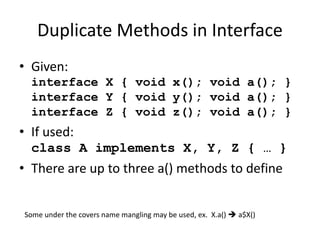 Duplicate Methods in Interface 
• Given: 
interface X { void x(); void a(); } 
interface Y { void y(); void a(); } 
interface Z { void z(); void a(); } 
• If used: 
class A implements X, Y, Z { … } 
• There are up to three a() methods to define 
Some under the covers name mangling may be used, ex. X.a()  a$X() 
 