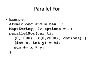 Parallel For 
• Example: 
AtomicLong sum = new …; 
Map<String, ?> options = …; 
parallelFor(var ti: 
(0,1000)..<(0,2000); options) { 
(int x, int y) = ti; 
sum += x * y; 
} 
 