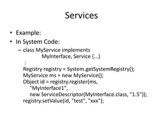 Services 
• Example: 
• In System Code: 
– class MyService implements 
MyInterface, Service {...} 
: 
Registry registry = System.getSystemRegistry(); 
MyService ms = new MyService(); 
Object id = registry.register(ms, 
"MyInterface1", 
new ServiceDescriptor(MyInterface.class, "1.5")); 
registry.setValue(id, "test", "xxx"); 
 