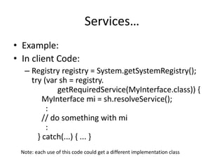 Services… 
• Example: 
• In client Code: 
– Registry registry = System.getSystemRegistry(); 
try (var sh = registry. 
getRequiredService(MyInterface.class)) { 
MyInterface mi = sh.resolveService(); 
: 
// do something with mi 
: 
} catch(...) { ... } 
Note: each use of this code could get a different implementation class 
 