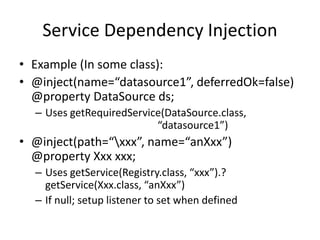 Service Dependency Injection 
• Example (In some class): 
• @inject(name=“datasource1”, deferredOk=false) 
@property DataSource ds; 
– Uses getRequiredService(DataSource.class, 
“datasource1”) 
• @inject(path=“xxx”, name=“anXxx”) 
@property Xxx xxx; 
– Uses getService(Registry.class, “xxx”).? 
getService(Xxx.class, “anXxx”) 
– If null; setup listener to set when defined 
 