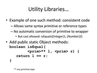 Utility Libraries… 
• Example of one such method: consistent code 
– Allows same syntax primitive or reference types 
– No automatic conversion of primitive to wrapper 
• But cast allowed: isEquals((Integer)1, (Number)2) 
• Add public static Object methods: 
boolean isEqual( 
<prim>** l, <prim> r) { 
return l == r; 
} 
** any primitive type 
 