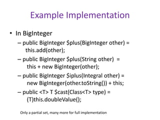 Example Implementation 
• In BigInteger 
– public BigInteger $plus(BigInteger other) = 
this.add(other); 
– public BigInteger $plus(String other) = 
this + new BigInteger(other); 
– public BigInteger $iplus(Integral other) = 
new BigInteger(other.toString()) + this; 
– public <T> T $cast(Class<T> type) = 
(T)this.doubleValue(); 
Only a partial set, many more for full implementation 
 