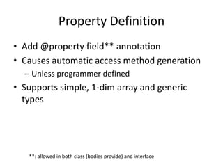 Property Definition 
• Add @property field** annotation 
• Causes automatic access method generation 
– Unless programmer defined 
• Supports simple, 1-dim array and generic 
types 
**: allowed in both class (bodies provide) and interface 
 
