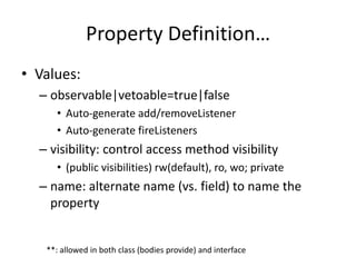 Property Definition… 
• Values: 
– observable|vetoable=true|false 
• Auto-generate add/removeListener 
• Auto-generate fireListeners 
– visibility: control access method visibility 
• (public visibilities) rw(default), ro, wo; private 
– name: alternate name (vs. field) to name the 
property 
**: allowed in both class (bodies provide) and interface 
 