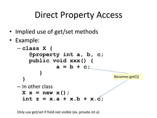Direct Property Access 
• Implied use of get/set methods 
• Example: 
– class X { 
@property int a, b, c; 
public void xxx() { 
a = b + c; 
} 
} 
– In other class 
X x = new x(); 
int z = x.a + x.b + x.c; 
Becomes getC() 
Only use get/set if field not visible (ex. private int a) 
 