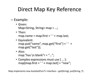Direct Map Key Reference 
– Example: 
• Given: 
Map<String, String> map = …; 
• Then: 
map.name = map.first + ‘ ‘ + map.last; 
• Equivalent: 
map.put(“name”, map.get(“first”) + ‘ ‘ + 
map.get(“last”)); 
• Also: 
map.”has n blank”r = “…”; 
• Complex expressions must use [ … ]: 
map[map.first + ‘ ‘ + map.last] = “new”; 
Map implements new AutoGetPut<T> interface – get(String), put(String, T) 
 