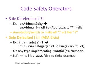 Code Safety Operators 
• Safe Dereference (.?) 
– Ex. anAddress.?city  
anAddress != null ? anAddress.city **: null; 
– Annotation/switch to make all “.” act like “.?” 
• Safe Defaulted (?:) (AKA Elvis) 
– Ex. int x = anInt ?: -1  
int x = new Integer(anInt).ifTrue() ? anInt : -1; 
– On any type implementing Truthful (ex. Number) 
– Left == null is always false so right returned 
**: must be reference type 
 