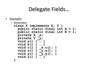 Delegate Fields… 
• Example: 
– Generates: 
class Z implements X, Y { 
public static final int A = 1; 
public static final int B = 1; 
private X _x; 
private Y _y; 
void a() { … } 
void b() { … } 
void c() { _x.c(); } 
void x() { _y.x(); } 
void y() { _y.y(); } 
void z() { … } 
} 
 