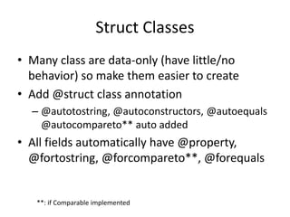 Struct Classes 
• Many class are data-only (have little/no 
behavior) so make them easier to create 
• Add @struct class annotation 
– @autotostring, @autoconstructors, @autoequals 
@autocompareto** auto added 
• All fields automatically have @property, 
@fortostring, @forcompareto**, @forequals 
**: if Comparable implemented 
 
