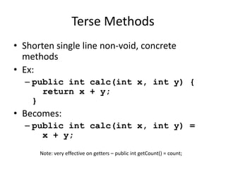 Terse Methods 
• Shorten single line non-void, concrete 
methods 
• Ex: 
– public int calc(int x, int y) { 
return x + y; 
} 
• Becomes: 
– public int calc(int x, int y) = 
x + y; 
Note: very effective on getters – public int getCount() = count; 
 