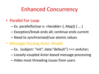 Enhanced Concurrency 
• Parallel For Loop 
– Ex. parallelfor(var x: <iterable> {, Map}) { … } 
– Exception/break ends all; continue ends current 
– Need to synchronized/use atomic values 
• Message Passing Actor Model 
– Ex. {subject: “init”, data:”default”} ==> anActor; 
– Loosely-coupled Actor-based message processing 
– Hides most threading issues from users 
 