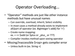 Operator Overloading… 
• “Operator” methods are just like other instance 
methods but have unusual names 
– Can override, overload, inherit; Select visibility 
– In most cases a method already exists to implement 
all/part of operator (ex. BigInteger’s add() for ‘+’) 
– Create name mapping: 
ex. + => $add (or $plus or _plus_ or ???) 
– Compiler invokes method upon seeing operator 
• Missing/inaccessible $<op> gets compiler error 
– Unless built-in (ex. String +) 
 