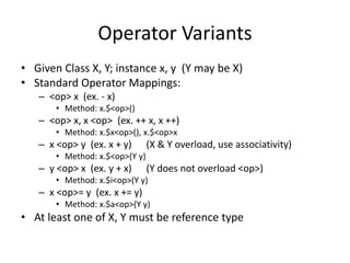 Operator Variants 
• Given Class X, Y; instance x, y (Y may be X) 
• Standard Operator Mappings: 
– <op> x (ex. - x) 
• Method: x.$<op>() 
– <op> x, x <op> (ex. ++ x, x ++) 
• Method: x.$x<op>(), x.$<op>x 
– x <op> y (ex. x + y) (X & Y overload, use associativity) 
• Method: x.$<op>(Y y) 
– y <op> x (ex. y + x) (Y does not overload <op>) 
• Method: x.$i<op>(Y y) 
– x <op>= y (ex. x += y) 
• Method: x.$a<op>(Y y) 
• At least one of X, Y must be reference type 
 