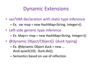 Dynamic Extensions 
• var/VAR declaration with static type inference 
– Ex. var map = new HashMap<String, Integer>() 
• Left-side generic type inference 
– Ex. Map<> map = new HashMap<String, Integer>() 
• @dynamic Object/Object[] (duck typing) 
– Ex. @dynamic Object duck = new … 
duck.quack(10); duck.die(); 
– Semantics based on use of reflection 
 