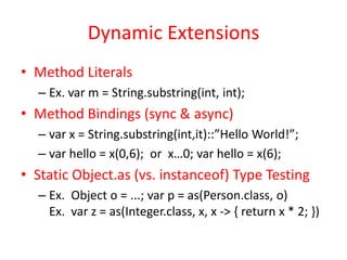 Dynamic Extensions 
• Method Literals 
– Ex. var m = String.substring(int, int); 
• Method Bindings (sync & async) 
– var x = String.substring(int,it)::”Hello World!”; 
– var hello = x(0,6); or x…0; var hello = x(6); 
• Static Object.as (vs. instanceof) Type Testing 
– Ex. Object o = ...; var p = as(Person.class, o) 
Ex. var z = as(Integer.class, x, x -> { return x * 2; }) 
 