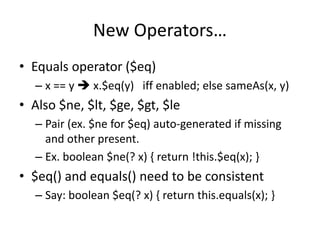 New Operators… 
• Equals operator ($eq) 
– x == y  x.$eq(y) iff enabled; else sameAs(x, y) 
• Also $ne, $lt, $ge, $gt, $le 
– Pair (ex. $ne for $eq) auto-generated if missing 
and other present. 
– Ex. boolean $ne(? x) { return !this.$eq(x); } 
• $eq() and equals() need to be consistent 
– Say: boolean $eq(? x) { return this.equals(x); } 
 