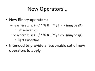 New Operators… 
• New Binary operators: 
– :x where x is: + - / * % & | ~  ! < > (maybe @) 
• Left associative 
– x: where x is: + - / * % & | ~  ! < > (maybe @) 
• Right associative 
• Intended to provide a reasonable set of new 
operators to apply 
 