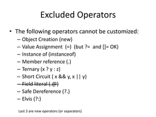 Excluded Operators 
• The following operators cannot be customized: 
– Object Creation (new) 
– Value Assignment (=) (but ?= and []= OK) 
– Instance of (instanceof) 
– Member reference (.) 
– Ternary (x ? y : z) 
– Short Circuit ( x && y, x || y) 
– Field literal (.@) 
– Safe Dereference (?.) 
– Elvis (?:) 
Last 3 are new operators (or separators) 
 