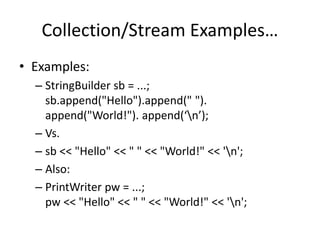 Collection/Stream Examples… 
• Examples: 
– StringBuilder sb = ...; 
sb.append("Hello").append(" "). 
append("World!"). append(‘n’); 
– Vs. 
– sb << "Hello" << " " << "World!" << 'n'; 
– Also: 
– PrintWriter pw = ...; 
pw << "Hello" << " " << "World!" << 'n'; 
 